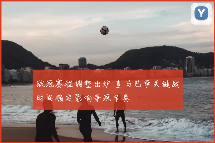 欧冠赛程调整出炉 皇马巴萨关键战时间确定影响争冠节奏