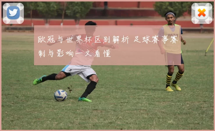 欧冠与世界杯区别解析 足球赛事赛制与影响一文看懂
