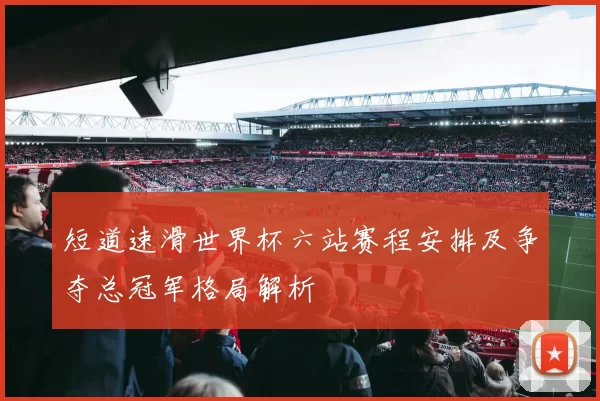 短道速滑世界杯六站赛程安排及争夺总冠军格局解析