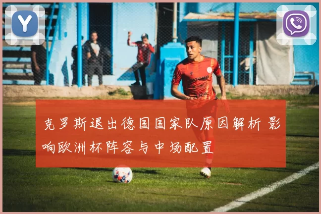 克罗斯退出德国国家队原因解析 影响欧洲杯阵容与中场配置