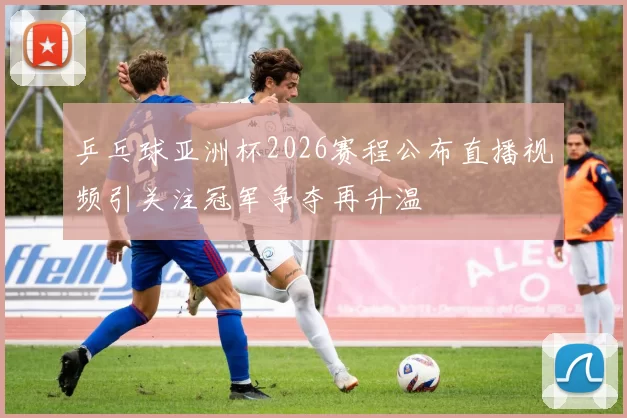 乒乓球亚洲杯2026赛程公布直播视频引关注冠军争夺再升温