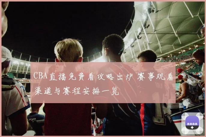 CBA直播免费看攻略出炉 赛事观看渠道与赛程安排一览