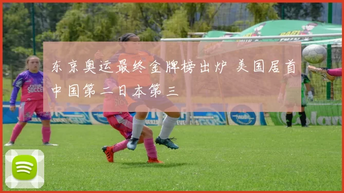 东京奥运最终金牌榜出炉 美国居首中国第二日本第三