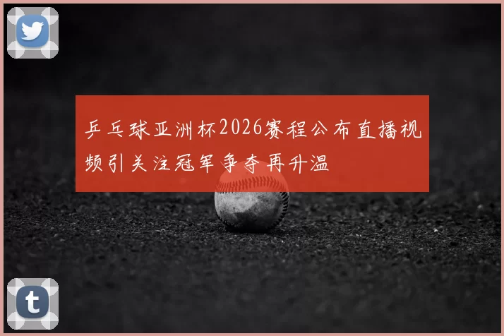 乒乓球亚洲杯2026赛程公布直播视频引关注冠军争夺再升温