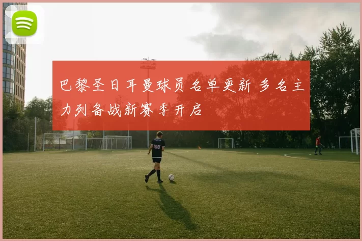 巴黎圣日耳曼球员名单更新 多名主力列备战新赛季开启