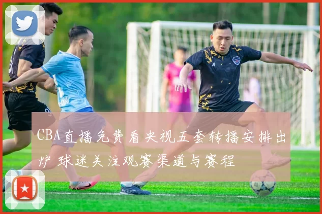 CBA直播免费看央视五套转播安排出炉 球迷关注观赛渠道与赛程