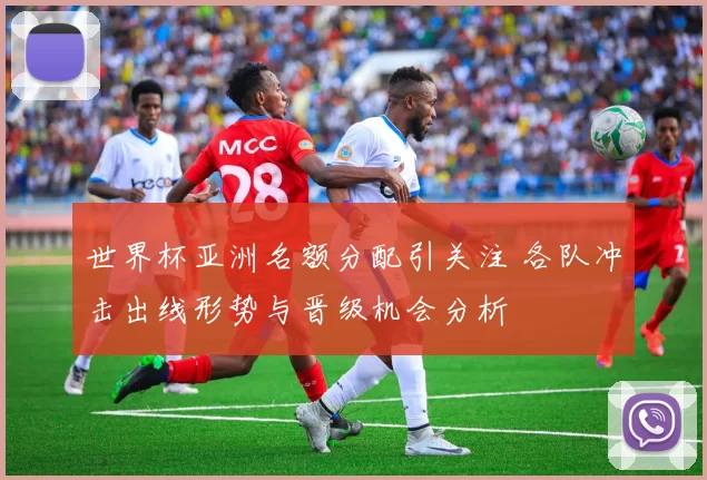 世界杯亚洲名额分配引关注 各队冲击出线形势与晋级机会分析