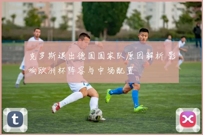 克罗斯退出德国国家队原因解析 影响欧洲杯阵容与中场配置