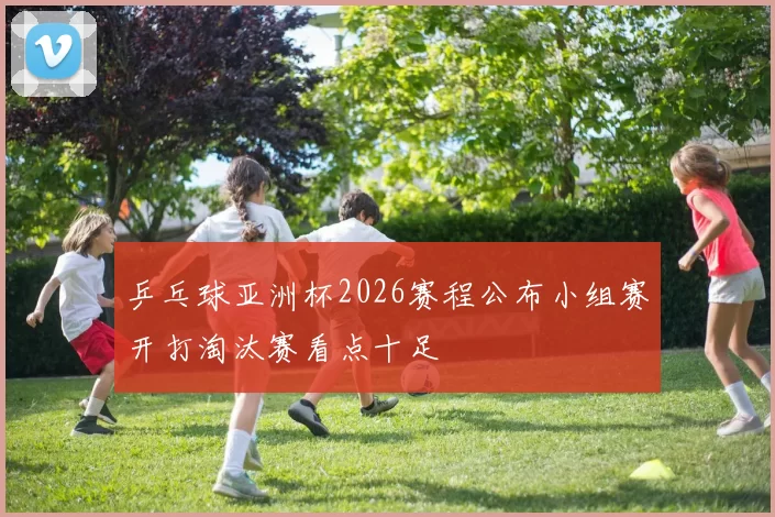 乒乓球亚洲杯2026赛程公布小组赛开打淘汰赛看点十足