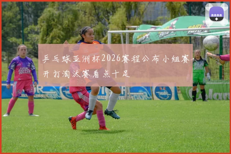 乒乓球亚洲杯2026赛程公布小组赛开打淘汰赛看点十足