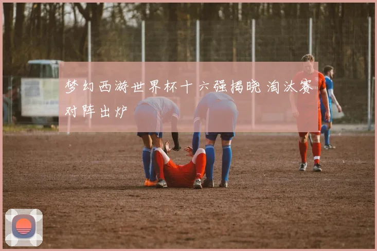 梦幻西游世界杯十六强揭晓 淘汰赛对阵出炉