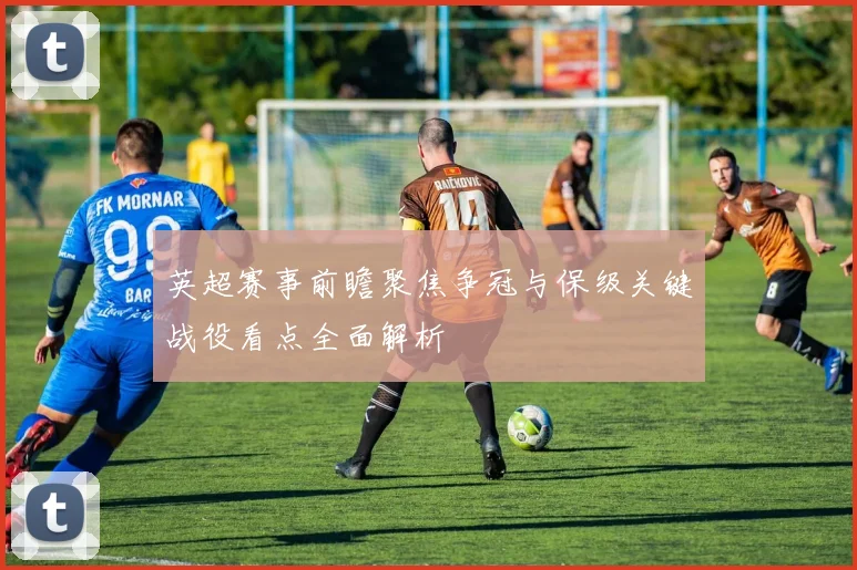 英超赛事前瞻聚焦争冠与保级关键战役看点全面解析