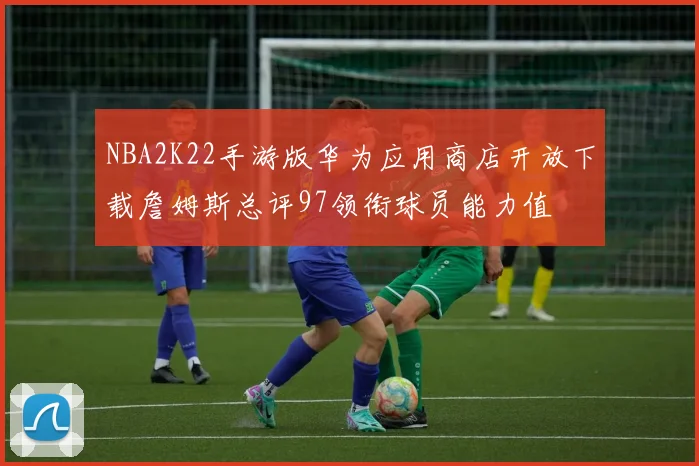 NBA2K22手游版华为应用商店开放下载詹姆斯总评97领衔球员能力值
