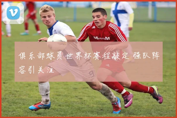 俱乐部球员世界杯赛程敲定 强队阵容引关注
