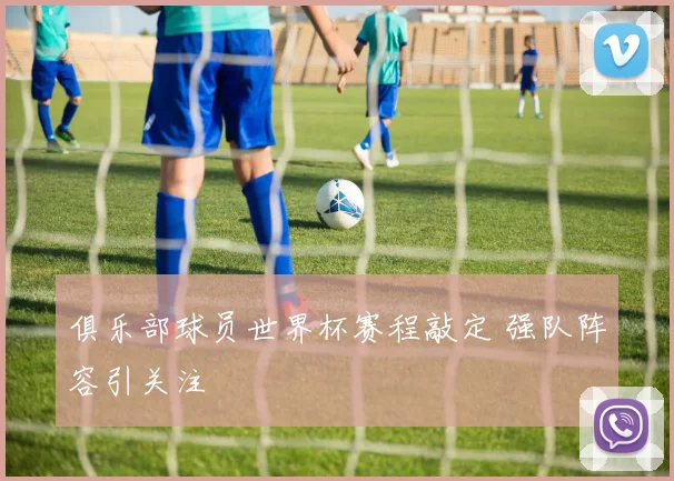 俱乐部球员世界杯赛程敲定 强队阵容引关注